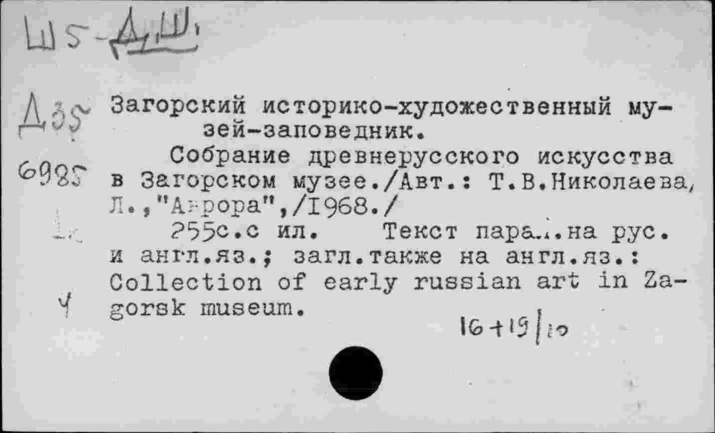 ﻿Загорский историко-художественный музей-заповедник.
Собрание древнерусского искусства в Загорском музее./Авт.: Т.В.Николаева Л.Аврора”,/1968./
25>с.с ил. Текст парадна рус. и англ.яз.; загл.также на англ.яз.: Collection of early russian art in Zagorsk museum.	.
IG-HS Ю